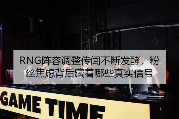 RNG阵容调整传闻不断发酵，粉丝焦虑背后藏着哪些真实信号