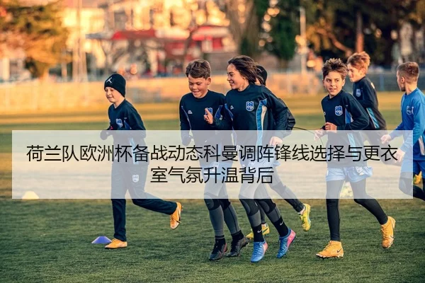 荷兰队欧洲杯备战动态科曼调阵锋线选择与更衣室气氛升温背后