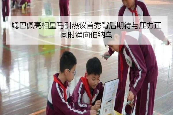 姆巴佩亮相皇马引热议首秀背后期待与压力正同时涌向伯纳乌
